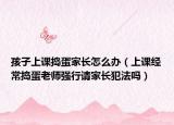 孩子上課搗蛋家長(zhǎng)怎么辦（上課經(jīng)常搗蛋老師強(qiáng)行請(qǐng)家長(zhǎng)犯法嗎）