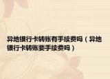 異地銀行卡轉(zhuǎn)賬有手續(xù)費(fèi)嗎（異地銀行卡轉(zhuǎn)賬要手續(xù)費(fèi)嗎）