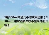 1瓶300ml啤酒幾小時(shí)吹不出來(lái)（330ml一罐啤酒多久吹不出來(lái)詳細(xì)介紹）