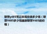 聯(lián)想y485筆記本現(xiàn)在值多少錢（聯(lián)想Y485多少錢最新聯(lián)想Y485的價格）