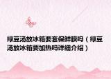 綠豆湯放冰箱要套保鮮膜嗎（綠豆湯放冰箱要加熱嗎詳細(xì)介紹）