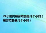 24小時內(nèi)疲勞駕駛是幾個小時（疲勞駕駛是幾個小時）