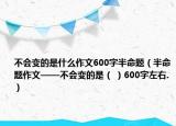 不會(huì)變的是什么作文600字半命題（半命題作文——不會(huì)變的是（ ）600字左右.）