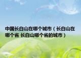 中國長白山在哪個城市（長白山在哪個省 長白山哪個省的城市）