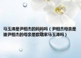 馬玉濤是尹相杰的媽媽嗎（尹相杰母親是誰(shuí)尹相杰的母親是歌唱家馬玉濤嗎）