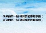 未來的第一站 林育群的原唱歌曲（未來的第一站 林育群的原唱歌曲）