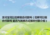 支付寶可以花唄組合付款嗎（花唄可以組合付款嗎 能否與其他方式組合付款介紹）