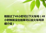 核酸過了48小時可以下火車嗎（48小時核酸沒出結果可以坐火車嗎詳細介紹）