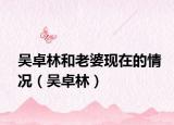 吳卓林和老婆現(xiàn)在的情況（吳卓林）