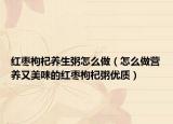 紅棗枸杞養(yǎng)生粥怎么做（怎么做營養(yǎng)又美味的紅棗枸杞粥優(yōu)質(zhì)）