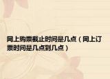 網(wǎng)上購(gòu)票截止時(shí)間是幾點(diǎn)（網(wǎng)上訂票時(shí)間是幾點(diǎn)到幾點(diǎn)）