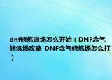 dnf修煉道場怎么開始（DNF念氣修煉場攻略_DNF念氣修煉場怎么打）