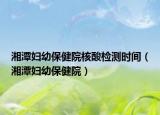 湘潭婦幼保健院核酸檢測時間（湘潭婦幼保健院）