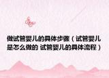 做試管嬰兒的具體步驟（試管嬰兒是怎么做的 試管嬰兒的具體流程）