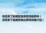 月經(jīng)來(lái)了能喝玫瑰黃芪肉桂茶嗎（月經(jīng)來(lái)了能喝玫瑰花茶嗎詳細(xì)介紹）