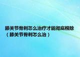 膝關(guān)節(jié)骨刺怎么治療才能徹底根除（膝關(guān)節(jié)骨刺怎么治）