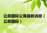 云鼎國際公寓最新消息（云鼎國際）