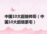 中國(guó)10大超級(jí)帥哥（中國(guó)10大超級(jí)豪宅）