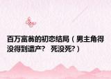 百萬(wàn)富翁的初戀結(jié)局（男主角得沒(méi)得到遺產(chǎn)?   死沒(méi)死?）