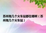 蘇州有幾個(gè)火車站都在哪?。ㄌK州有幾個(gè)火車站）