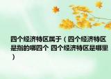 四個(gè)經(jīng)濟(jì)特區(qū)屬于（四個(gè)經(jīng)濟(jì)特區(qū)是指的哪四個(gè) 四個(gè)經(jīng)濟(jì)特區(qū)是哪里）