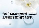 汽車在12123顯示查封（12123上車輛顯示查封是怎么回事）