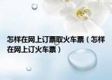 怎樣在網(wǎng)上訂票取火車票（怎樣在網(wǎng)上訂火車票）