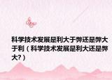 科學(xué)技術(shù)發(fā)展是利大于弊還是弊大于利（科學(xué)技術(shù)發(fā)展是利大還是弊大?）