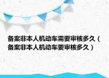 備案非本人機(jī)動車需要審核多久（備案非本人機(jī)動車要審核多久）