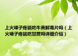 上火嗓子疼能吃牛黃解毒片嗎（上火嗓子疼能吃甘蔗嗎詳細(xì)介紹）