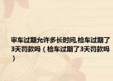 審車過期允許多長時間,檢車過期了3天罰款嗎（檢車過期了3天罰款嗎）