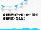 廢舊鋼筋如何處理（dnf《清理廢舊鋼筋》怎么做）