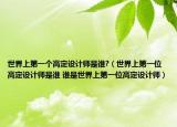 世界上第一個(gè)高定設(shè)計(jì)師是誰?（世界上第一位高定設(shè)計(jì)師是誰 誰是世界上第一位高定設(shè)計(jì)師）