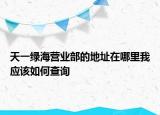 天一綠海營(yíng)業(yè)部的地址在哪里我應(yīng)該如何查詢