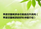 早晨空腹喝茶會引起血壓升高嗎（早晨空腹喝茶的好處詳細介紹）