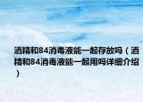 酒精和84消毒液能一起存放嗎（酒精和84消毒液能一起用嗎詳細介紹）