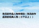 魯迅的作品人物有哪些（魯迅的作品里的經(jīng)典人物（三個以上））