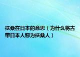 扶桑在日本的意思（為什么將古帶日本人稱為扶桑人）