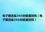 電子眼違章24小時能查到嗎（電子眼違章24小時能查到嗎）