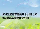 500公里開車需要幾個(gè)小時(shí)（500公里開車需要幾個(gè)小時(shí)）