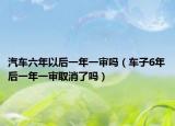 汽車(chē)六年以后一年一審嗎（車(chē)子6年后一年一審取消了嗎）