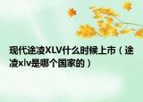 現代途凌XLV什么時候上市（途凌xlv是哪個國家的）