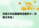 呂梁火車站客服電話是多少（呂梁火車站）