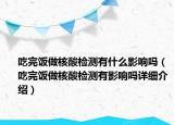 吃完飯做核酸檢測有什么影響嗎（吃完飯做核酸檢測有影響嗎詳細(xì)介紹）