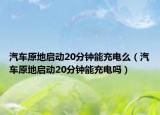 汽車原地啟動20分鐘能充電么（汽車原地啟動20分鐘能充電嗎）