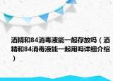 酒精和84消毒液能一起存放嗎（酒精和84消毒液能一起用嗎詳細(xì)介紹）