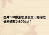 圖片300像素怎么設(shè)置（如何把像素修改為300dpi）