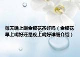 每天晚上喝金銀花茶好嗎（金銀花早上喝好還是晚上喝好詳細(xì)介紹）