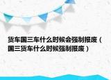 貨車國(guó)三車什么時(shí)候會(huì)強(qiáng)制報(bào)廢（國(guó)三貨車什么時(shí)候強(qiáng)制報(bào)廢）