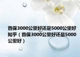 首保3000公里好還是5000公里好 知乎（首保3000公里好還是5000公里好）